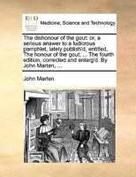 The dishonour of the gout: or, a serious answer to a ludicrous pamphlet, lately publish'd, entitled, The honour of the gout; ... The fourth edition, corrected and enlarg'd. By John Marten, ... 1170709893 Book Cover