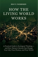HOW THE LIVING WORLD WORKS: A Practical Guide to Ecological Thinking — and How Nature's Secrets Can Change Your Life, Your Choices, and Your World B0GVHG48TC Book Cover