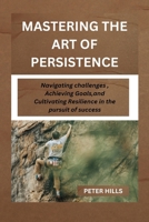 MASTERING THE ART OF PERSISTENCE: Navigating Challenges, Achieving Goals and Cultivating Resilience in the pursuit for success B0CNLJL5KQ Book Cover