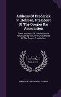 Address Of Frederick V. Holman, President Of The Oregon Bar Association: Some Instances Of Unsatisfactory Results Under Initiative Amendments Of The Oregon Constitution 1340662272 Book Cover