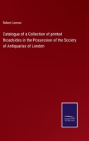 Catalogue of a Collection of Printed Broadsides in the Possession of the Society of Antiquaries of London / Compiled by Robert Lemon 1015309704 Book Cover