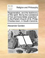 Regeneration and the Testimony of the Spirit: Being the Substance of Two Sermons Lately Preached in the Parish Church of St. Philip, Charles-Town, in South-Carolina: Occasioned by Some Erroneous Notio 1275856462 Book Cover