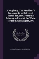 A prophecy. The President's message, to be delivered March 4th, 1885, from the balcony in front of the White House in Washington, D.C 1341511014 Book Cover