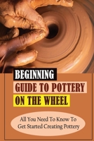 Beginning Guide To Pottery On The Wheel: All You Need To Know To Get Started Creating Pottery: Pottery On The Wheel For Beginners Guidebook B09DN2Z6K7 Book Cover