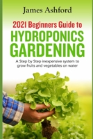 2021 Beginners Guide to Hydroponics Gardening: A step by step Inexpensive System to Grow Fruits and Vegetables on Water B08WZGS38W Book Cover