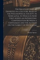 The Rights of man, as Exhibited in a Lecture, Read at the Philosophical Society, in Newcastle, to Which is now First Added an Interesting Conversation ... and the Author on the Subject of his Scheme 1017714118 Book Cover