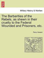 The Barbarities of the Rebels, as shewn in their cruelty to the Federal Wounded and Prisoners, etc. 1241552177 Book Cover