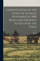 Constitution of the State of Illinois. November 16, 1818, Read and Ordered to Lie Upon the Table 1015058264 Book Cover