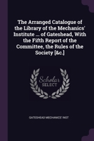 The Arranged Catalogue of the Library of the Mechanics' Institute ... of Gateshead, With the Fifth Report of the Committee, the Rules of the Society [&c.] 1377954277 Book Cover