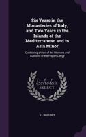 Six Years in the Monasteries of Italy, and Two Years in the Islands of the Mediterranean and in Asia Minor: Containing a View of the Manners and Customs of the Popish Clergy 1358551065 Book Cover