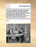 The case of Easter offerings stated and considered Proving the enforcing the payment of them to be illegal and contrary to the statute of William the ... of the causes that led to this enquiry 1171470592 Book Cover