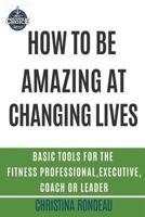 How to Be Amazing at Changing Lives: Basic Tools for the Fitness Professional, Executive, Coach or Leader 1546973125 Book Cover