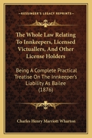 The Whole Law Relating To Innkeepers, Licensed Victuallers, And Other License Holders: Being A Complete Practical Treatise On The Innkeeper's Liability As Bailee 1165123401 Book Cover