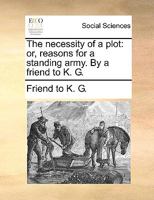 The necessity of a plot: or, reasons for a standing army. By a friend to K. G. 1170402526 Book Cover