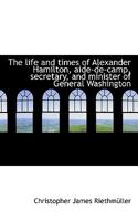 The Life and Times of Alexander Hamilton, Aide-De-Camp, Secretary, and Minister of General Washingto 0548472092 Book Cover