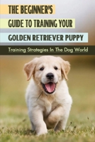 The Beginner’s Guide To Training Your Golden Retriever Puppy: Training Strategies In The Dog World: Training Techniques For Golden Retriever B09BT9CXFW Book Cover