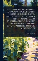 A Treatise On The Culture And Growth Of Different Sorts Of Flower Roots, And Of Green House Plants Kept In Rooms, &c. To Which Is Added, A Table Of ... Of Botany, With Their Orders And Examples 1024469042 Book Cover