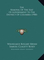 The Removal of the Seat of Government to the District of Columbia: Two Papers Read Before the District of Columbia Historical Society 1149699256 Book Cover