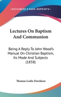 Lectures On Baptism And Communion: Being A Reply To John Wood's Manual On Christian Baptism, Its Mode And Subjects 1164916092 Book Cover