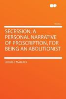 Secession. A Personal Narrative of Proscription, for Being an Abolitionist 1020509376 Book Cover