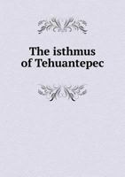 The Isthmus of Tehuantepec: Being the Results of a Survey for a Railroad to Connect the Atlantic and Pacific Oceans, Made by the Scientific Commission Under the Direction of Major J.G. Barnard, U.S. E 1146680120 Book Cover