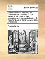 The Philadelphia directory, by Francis White, contains, 1. The names of the citizens, their ocupations and places of abode ... 2. The members of Congress, and from what states 1171435584 Book Cover