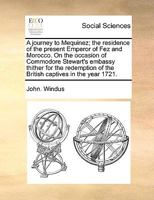 A journey to Mequinez; the residence of the present emperor of Fez and Morocco. On the occasion of Commodore Stewart's embassy thither for the redemption of the British captives in the year 1721. 1140907379 Book Cover