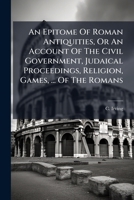 An Epitome Of Roman Antiquities, Or An Account Of The Civil Government, Judaical Proceedings, Religion, Games, ... Of The Romans 1245737031 Book Cover