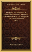 An Appeal To Californians To Immediately Undertake A Peaceful Revolution In 1876, And Reorganize Their State Government 1104611538 Book Cover