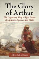 The Glory of Arthur: The Legendary King in Epic Poems of Layamon, Spenser and Blake 0786494565 Book Cover
