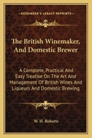 The British Winemaker, And Domestic Brewer: A Complete, Practical And Easy Treatise On The Art And Management Of British Wines And Liqueurs And Domestic Brewing 0548304165 Book Cover