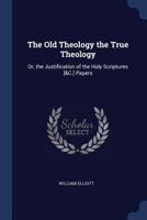 The Old Theology the True Theology: Or, the Justification of the Holy Scriptures [&C.] Papers 116559482X Book Cover