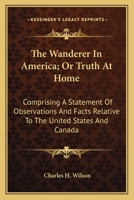 The Wanderer In America; Or Truth At Home: Comprising A Statement Of Observations And Facts Relative To The United States And Canada 0548488517 Book Cover