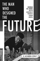 The Man Who Designed the Future: Norman Bel Geddes and the Invention of Twentieth-Century America 1612195628 Book Cover