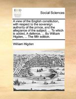 A view of the English constitution, with respect to the sovereign authority of the prince, and the allegiance of the subject. ... To which is added, A ... ... By William Higden, ... The fifth edition. 1140809083 Book Cover