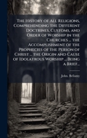 The History of All Religions, Comprehending the Different Doctrines, Customs, and Order of Worship in the Churches ... the Accomplishment of the ... of Idolatrous Worship ... Being a Brief... 102522096X Book Cover