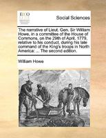 The narrative of Lieut. Gen. Sir William Howe, in a committee of the House of Commons, on the 29th of April, 1779, relative to his conduct, during his ... in North America: ... The second edition. 1170362176 Book Cover