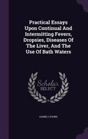 Practical Essays Upon Continual And Intermitting Fevers, Dropsies, Diseases Of The Liver, And The Use Of Bath Waters 1359978364 Book Cover