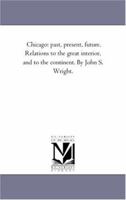 Chicago: past, present, future. Relations to the great interior, and to the continent. By John S. Wright. 1425555217 Book Cover