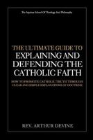 The Ultimate Guide To Explaining and Defending the Catholic Faith: How to Promote Catholic Truth Through Clear and Simple Explanations of Doctrine 1981778756 Book Cover