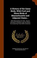 A History of the Game Birds, Wild-Fowl and Shore Birds of Massachusetts and Adjacent States...: With Observations On Their...Recent Decrease in Numbers; Also the Means for Conserving Those Still in Ex 1344774229 Book Cover