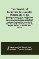 The Chronicles of Enguerrand de Monstrelet, (Volume XII) [of 13]; Containing an account of the cruel civil wars between the houses of Orleans and ... expulsion thence, and of other memorable e 9355349106 Book Cover