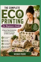 The Complete Eco Printing for Beginners Guide: A Step by Step Introduction to Botanical Printing on Fabric and Paper B0HB2CX41Z Book Cover