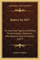 Quincy in 1857: or facts and figures exhibiting its advantages, resources, manufactures and commerce 1275670946 Book Cover