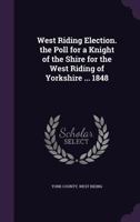 West Riding Election. the Poll for a Knight of the Shire for the West Riding of Yorkshire ... 1848 1377502422 Book Cover