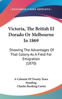 Victoria, The British El Dorado Or Melbourne In 1869: Showing The Advantages Of That Colony As A Field For Emigration 1165786753 Book Cover