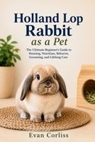 Holland Lop Rabbit as a Pet: The Ultimate Beginner’s Guide to Housing, Nutrition, Behavior, Grooming, and Lifelong Care B0H1H98ZGT Book Cover