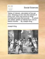 Tables of interest, calculated at five per cent. Shewing at one view the interest of every sum, from one pound to three hundred and sixty-five pounds. ... one to twelve months. ... By Joseph King, ... 1170377041 Book Cover