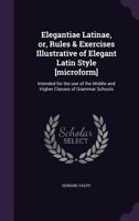 Elegantiae Latinae, Or, Rules and Exercises Illustrative of Elegant Latin Style: Intended for the Use of the Middle and Higher Classes of Grammar Schools: To Which Is Added, the Original Latin of the  1175358908 Book Cover