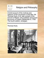 A brief account of the motives and reasons of the conversion of the Rev. Mr. Thomas Hurly, A.M. late a priest of the Church of Rome; who publickly ... 8, 1765. The fourth edition, enlarged. 1171010001 Book Cover